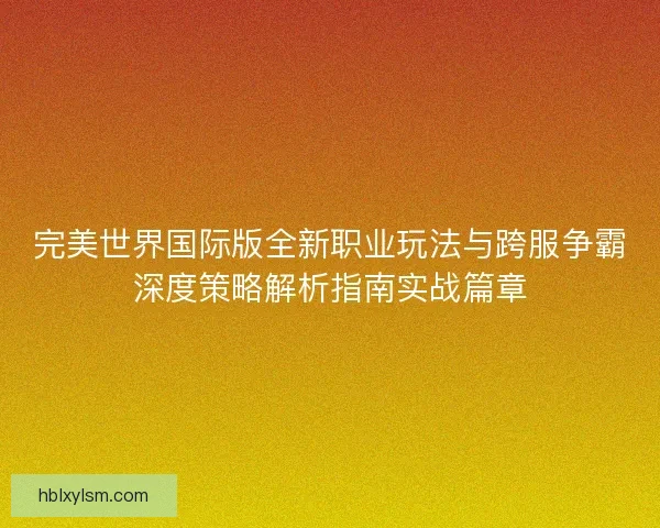 完美世界国际版全新职业玩法与跨服争霸深度策略解析指南实战篇章