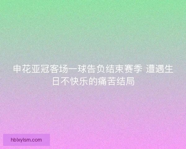 申花亚冠客场一球告负结束赛季 遭遇生日不快乐的痛苦结局