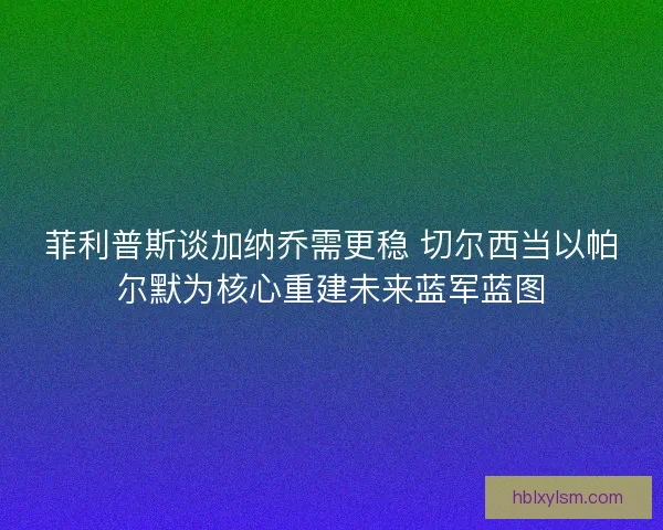 菲利普斯谈加纳乔需更稳 切尔西当以帕尔默为核心重建未来蓝军蓝图