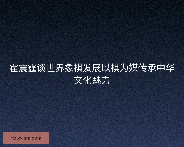 霍震霆谈世界象棋发展以棋为媒传承中华文化魅力