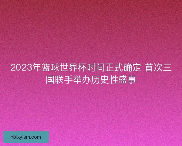 2023年篮球世界杯时间正式确定 首次三国联手举办历史性盛事