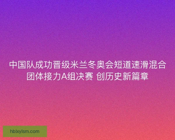 中国队成功晋级米兰冬奥会短道速滑混合团体接力A组决赛 创历史新篇章