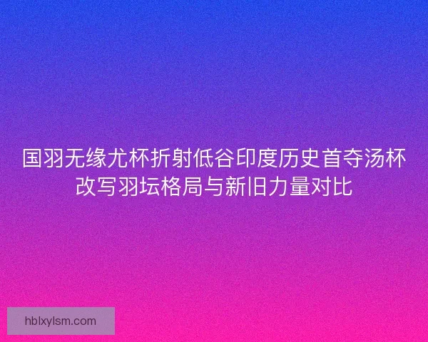 国羽无缘尤杯折射低谷印度历史首夺汤杯改写羽坛格局与新旧力量对比