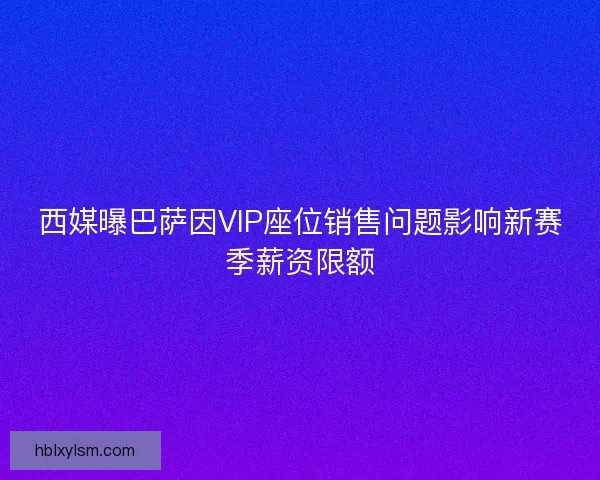 西媒曝巴萨因VIP座位销售问题影响新赛季薪资限额 西媒曝巴萨因VIP座位销售问题影响新赛季薪资限额