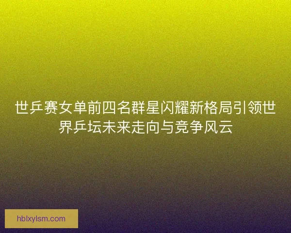 世乒赛女单前四名群星闪耀新格局引领世界乒坛未来走向与竞争风云 世乒赛女单前四名群星闪耀新格局引领世界乒坛未来走向与竞争风云