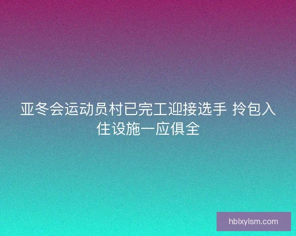 亚冬会运动员村已完工迎接选手 拎包入住设施一应俱全 亚冬会运动员村已完工迎接选手 拎包入住设施一应俱全