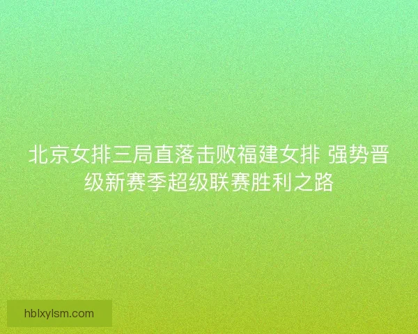 北京女排三局直落击败福建女排 强势晋级新赛季超级联赛胜利之路 北京女排三局直落击败福建女排 强势晋级新赛季超级联赛胜利之路