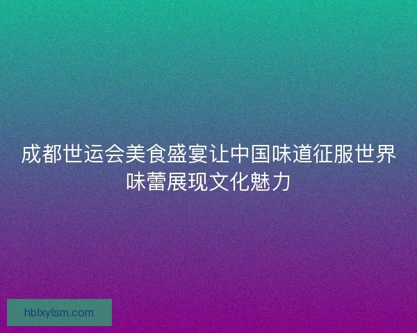 成都世运会美食盛宴让中国味道征服世界味蕾展现文化魅力 成都世运会美食盛宴让中国味道征服世界味蕾展现文化魅力