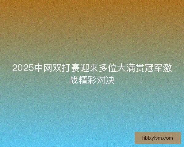 2025中网双打赛迎来多位大满贯冠军激战精彩对决
