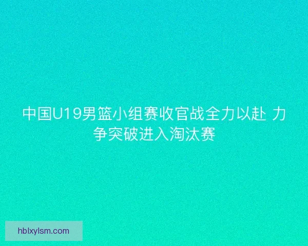 中国U19男篮小组赛收官战全力以赴 力争突破进入淘汰赛