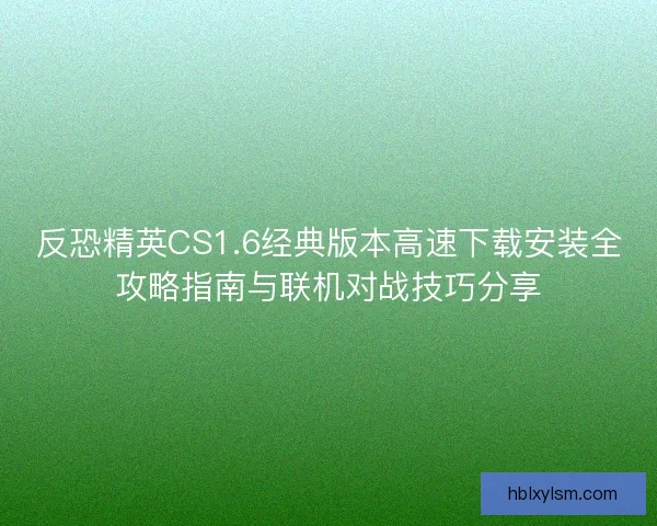 反恐精英CS1.6经典版本高速下载安装全攻略指南与联机对战技巧分享